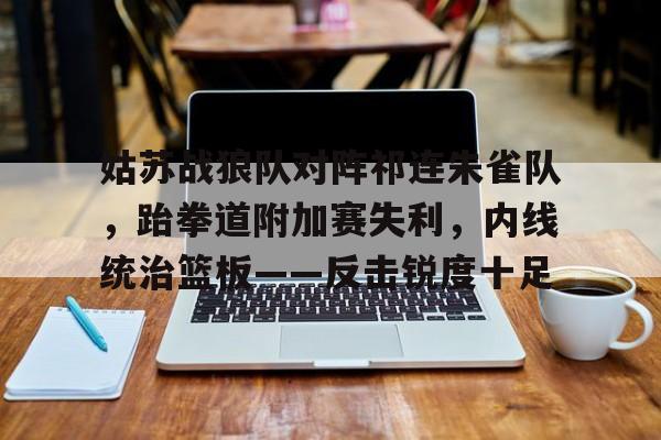 姑苏战狼队对阵祁连朱雀队,跆拳道附加赛失利,内线统治篮板——反击锐度十足 姑苏战狼队对阵祁连朱雀队,跆拳道附加赛失利,内线统治篮板——反击锐度十足